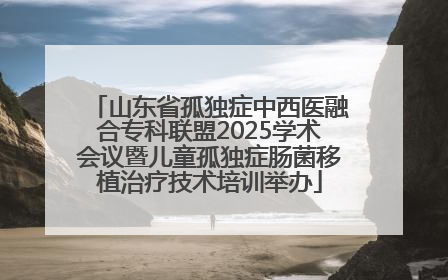 山东省孤独症中西医融合专科联盟2025学术会议暨儿童孤独症肠菌移植治疗技术培训举办