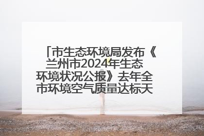 市生态环境局发布《兰州市2024年生态环境状况公报》去年全市环境空气质量达标天数301天