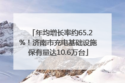 年均增长率约65.2%！济南市充电基础设施保有量达10.6万台