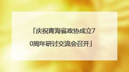庆祝青海省政协成立70周年研讨交流会召开
