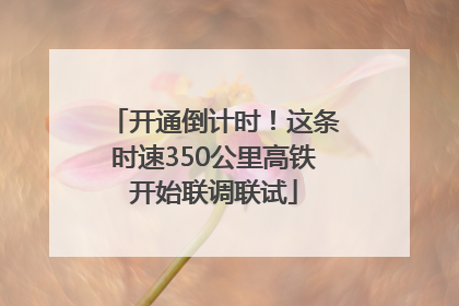 开通倒计时！这条时速350公里高铁开始联调联试