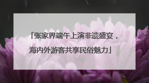 张家界端午上演非遗盛宴，海内外游客共享民俗魅力
