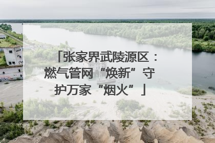 张家界武陵源区：燃气管网“焕新”守护万家“烟火”