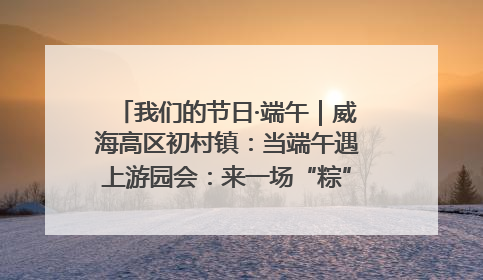 我们的节日·端午｜威海高区初村镇：当端午遇上游园会：来一场“粽”享欢乐的趣味冒险！
