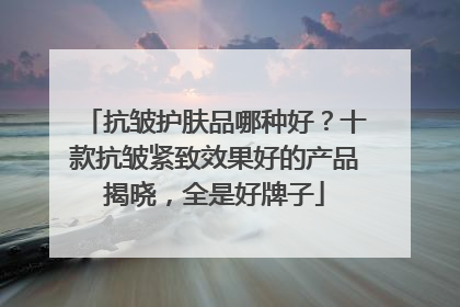 抗皱护肤品哪种好？十款抗皱紧致效果好的产品揭晓，全是好牌子