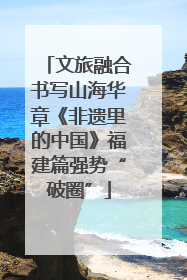 文旅融合书写山海华章《非遗里的中国》福建篇强势“破圈”