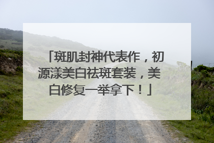 斑肌封神代表作，初源漾美白祛斑套装，美白修复一举拿下！