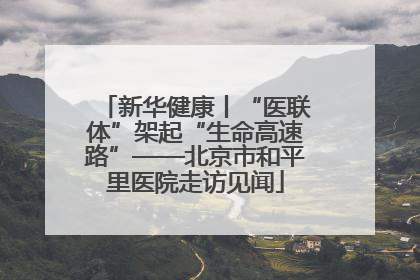 新华健康丨“医联体”架起“生命高速路”——北京市和平里医院走访见闻
