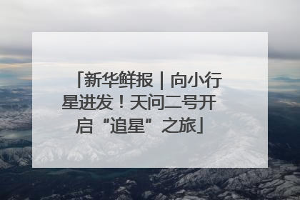 新华鲜报｜向小行星进发！天问二号开启“追星”之旅