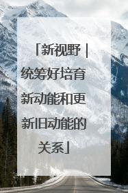 新视野｜统筹好培育新动能和更新旧动能的关系