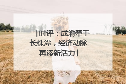 时评：成渝牵手长株潭，经济动脉再添新活力