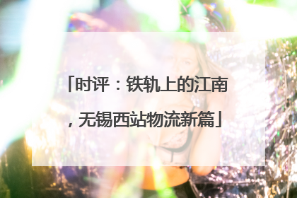 时评：铁轨上的江南，无锡西站物流新篇