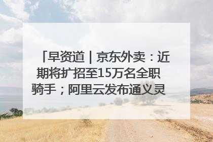 早资道｜京东外卖：近期将扩招至15万名全职骑手；阿里云发布通义灵码AI IDE