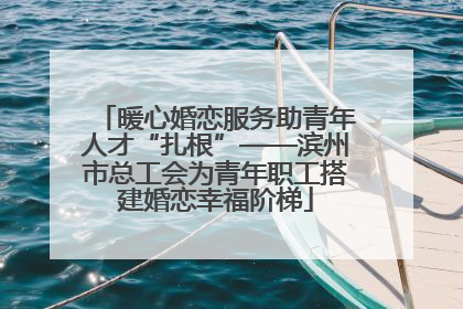 暖心婚恋服务助青年人才“扎根”——滨州市总工会为青年职工搭建婚恋幸福阶梯
