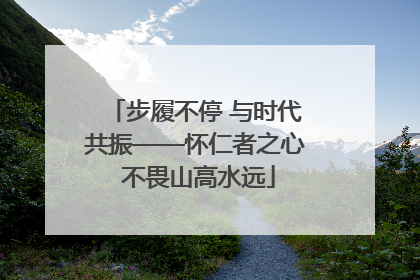 步履不停 与时代共振——怀仁者之心 不畏山高水远