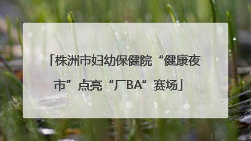 株洲市妇幼保健院“健康夜市”点亮“厂BA”赛场