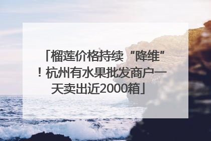 榴莲价格持续“降维”！杭州有水果批发商户一天卖出近2000箱