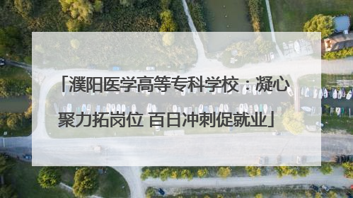 濮阳医学高等专科学校：凝心聚力拓岗位 百日冲刺促就业