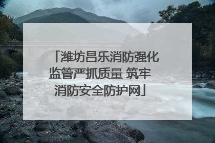 潍坊昌乐消防强化监管严抓质量 筑牢消防安全防护网