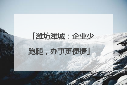 潍坊潍城：企业少跑腿，办事更便捷