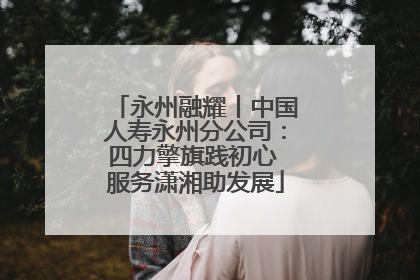 永州融耀丨中国人寿永州分公司：四力擎旗践初心 服务潇湘助发展