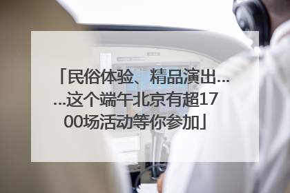 民俗体验、精品演出……这个端午北京有超1700场活动等你参加