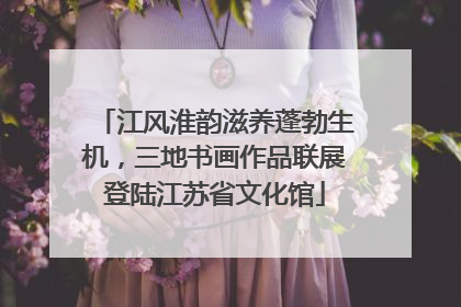 江风淮韵滋养蓬勃生机，三地书画作品联展登陆江苏省文化馆