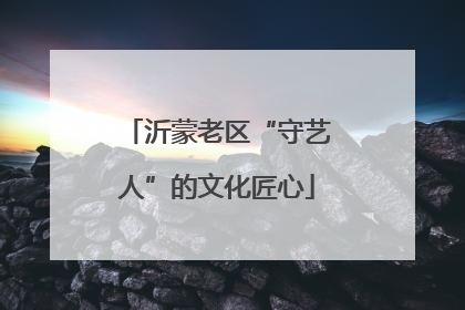 沂蒙老区“守艺人”的文化匠心