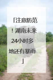 注意防范！湖南未来24小时多地还有暴雨