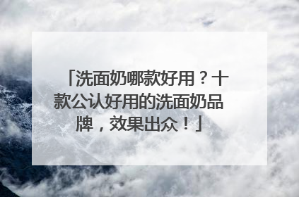 洗面奶哪款好用？十款公认好用的洗面奶品牌，效果出众！