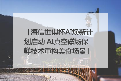 海信世俱杯AI焕新计划启动 AI真空磁场保鲜技术重构美食场景