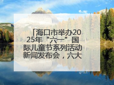 海口市举办2025年“六一”国际儿童节系列活动新闻发布会，六大主题活动助力儿童友好城市建设