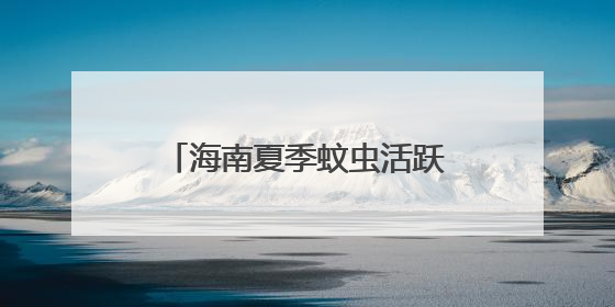 海南夏季蚊虫活跃，出游如何科学防护？不慎被毒蛇咬伤怎么办？专家建议→