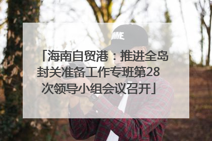 海南自贸港：推进全岛封关准备工作专班第28次领导小组会议召开