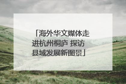 海外华文媒体走进杭州桐庐 探访县域发展新图景