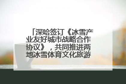 深哈签订《冰雪产业友好城市战略合作协议》，共同推进两地冰雪体育文化旅游高质量发展