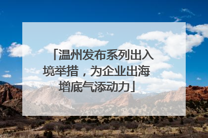 温州发布系列出入境举措，为企业出海增底气添动力