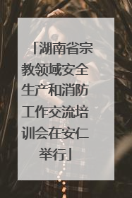 湖南省宗教领域安全生产和消防工作交流培训会在安仁举行