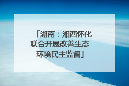 湖南：湘西怀化联合开展改善生态环境民主监督