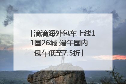 滴滴海外包车上线11国26城 端午国内包车低至7.5折