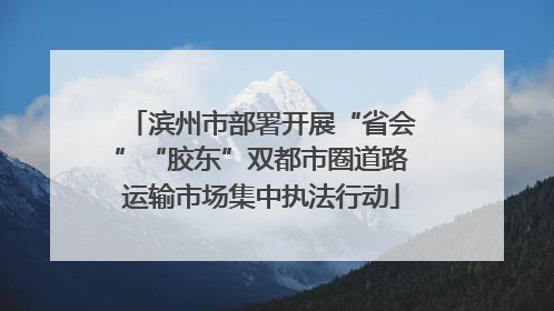 滨州市部署开展“省会”“胶东”双都市圈道路运输市场集中执法行动