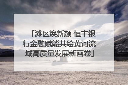 滩区焕新颜 恒丰银行金融赋能共绘黄河流域高质量发展新画卷