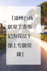 漳州台商区党工委书记为党员干部上专题党课