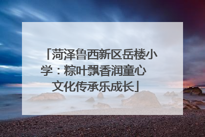 菏泽鲁西新区岳楼小学：粽叶飘香润童心 文化传承乐成长