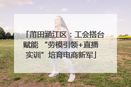 莆田涵江区：工会搭台赋能 “劳模引领+直播实训”培育电商新军
