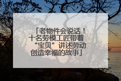 老物件会说话！十名劳模工匠带着“宝贝”讲述劳动创造幸福的故事
