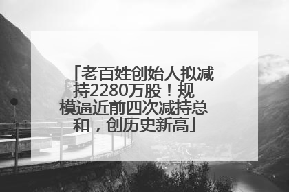 老百姓创始人拟减持2280万股！规模逼近前四次减持总和，创历史新高