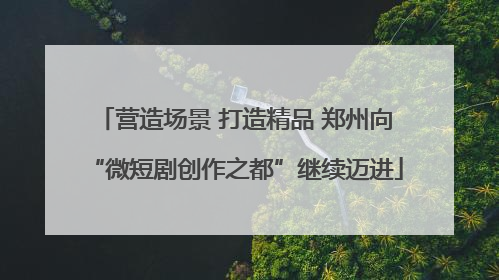 营造场景 打造精品 郑州向“微短剧创作之都”继续迈进