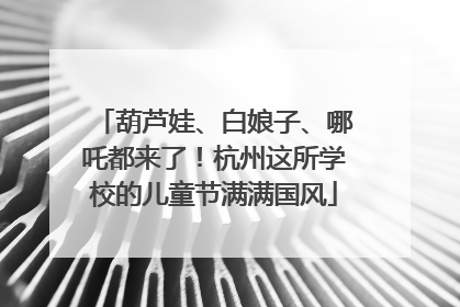 葫芦娃、白娘子、哪吒都来了！杭州这所学校的儿童节满满国风