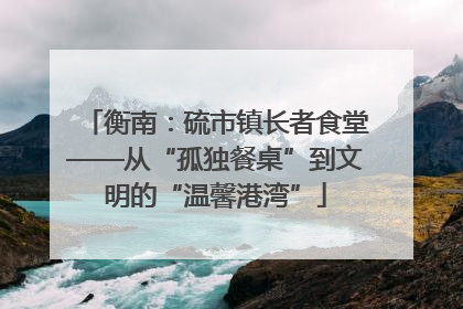 衡南：硫市镇长者食堂——从“孤独餐桌”到文明的“温馨港湾”